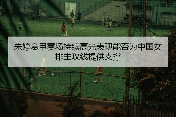 朱婷意甲赛场持续高光表现能否为中国女排主攻线提供支撑